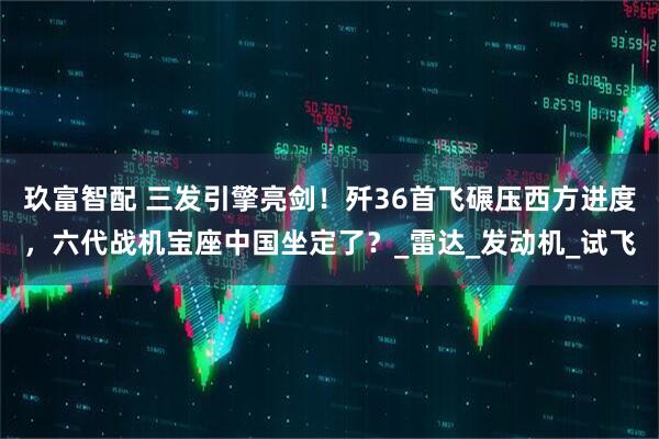 玖富智配 三发引擎亮剑！歼36首飞碾压西方进度，六代战机宝座中国坐定了？_雷达_发动机_试飞