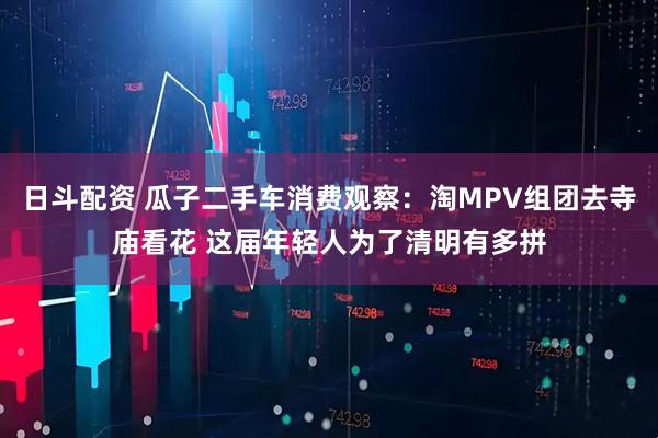 日斗配资 瓜子二手车消费观察：淘MPV组团去寺庙看花 这届年轻人为了清明有多拼