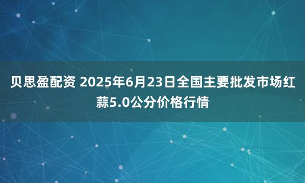 贝思盈配资 2025年6月23日全国主要批发市场红蒜5.0公分价格行情