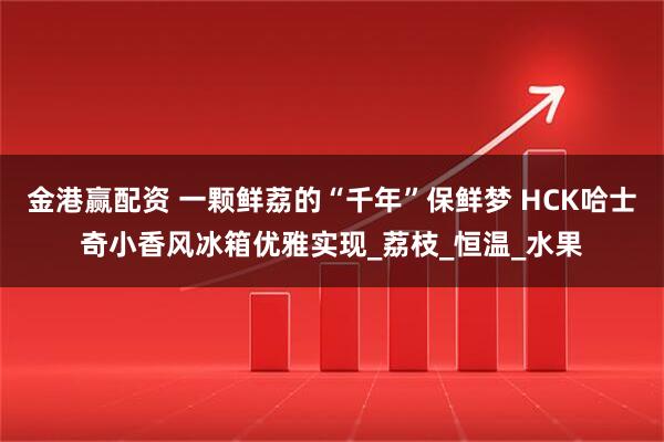 金港赢配资 一颗鲜荔的“千年”保鲜梦 HCK哈士奇小香风冰箱优雅实现_荔枝_恒温_水果
