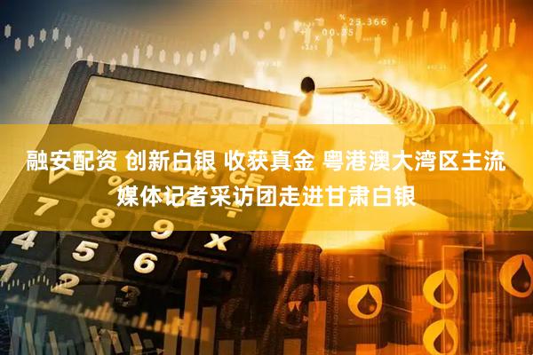 融安配资 创新白银 收获真金 粤港澳大湾区主流媒体记者采访团走进甘肃白银