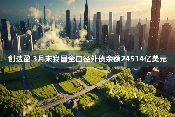 创达盈 3月末我国全口径外债余额24514亿美元