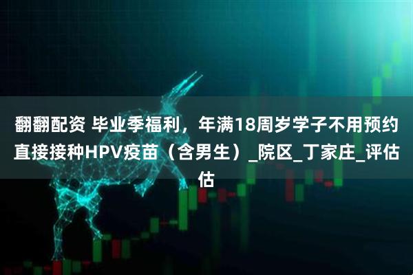翻翻配资 毕业季福利，年满18周岁学子不用预约直接接种HPV疫苗（含男生）_院区_丁家庄_评估