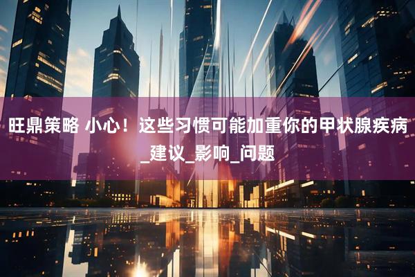 旺鼎策略 小心！这些习惯可能加重你的甲状腺疾病_建议_影响_问题