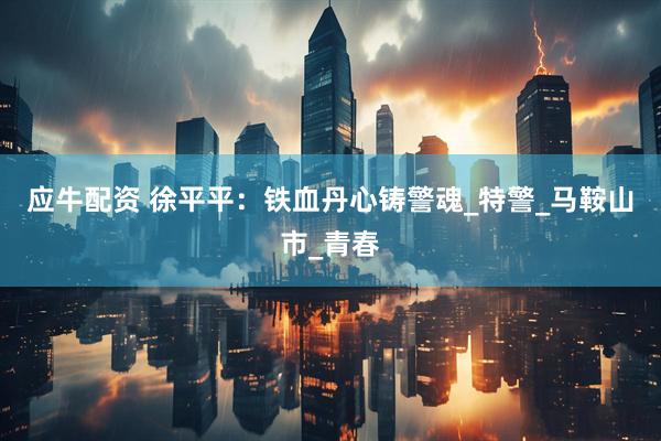应牛配资 徐平平：铁血丹心铸警魂_特警_马鞍山市_青春