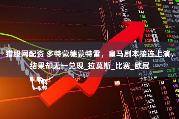猎股网配资 多特蒙德蒙特雷，皇马剧本接连上演，结果却无一兑现_拉莫斯_比赛_欧冠