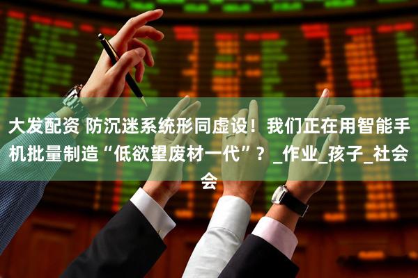 大发配资 防沉迷系统形同虚设！我们正在用智能手机批量制造“低欲望废材一代”？_作业_孩子_社会