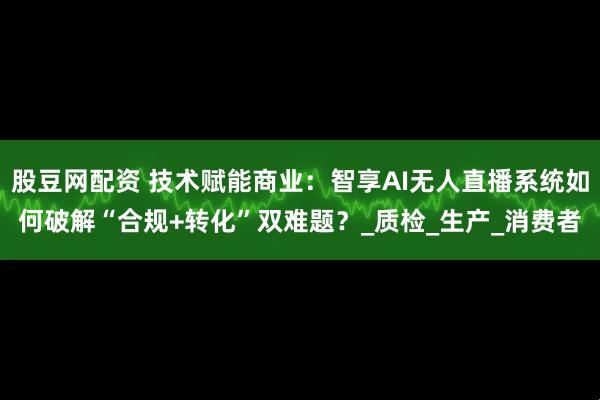 股豆网配资 技术赋能商业：智享AI无人直播系统如何破解“合规+转化”双难题？_质检_生产_消费者