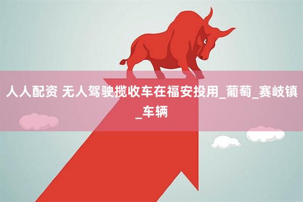 人人配资 无人驾驶揽收车在福安投用_葡萄_赛岐镇_车辆