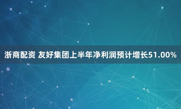 浙商配资 友好集团上半年净利润预计增长51.00%