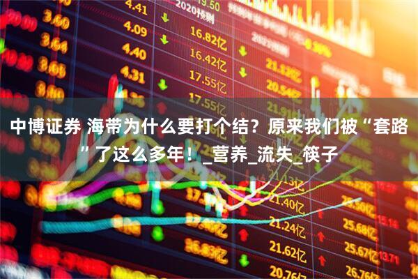中博证券 海带为什么要打个结？原来我们被“套路”了这么多年！_营养_流失_筷子