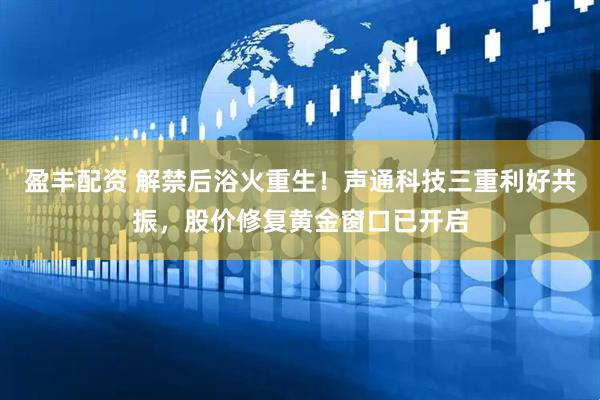 盈丰配资 解禁后浴火重生！声通科技三重利好共振，股价修复黄金窗口已开启