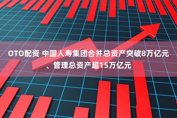 OTO配资 中国人寿集团合并总资产突破8万亿元、管理总资产超15万亿元