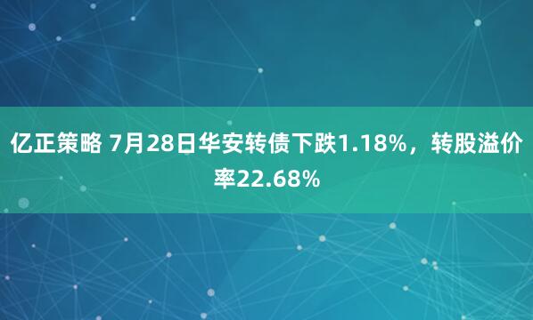 亿正策略 7月28日华安转债下跌1.18%，转股溢价率22.68%