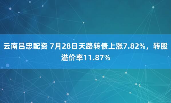 云南吕忠配资 7月28日天路转债上涨7.82%，转股溢价率11.87%
