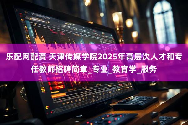 乐配网配资 天津传媒学院2025年高层次人才和专任教师招聘简章_专业_教育学_服务