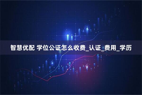 智慧优配 学位公证怎么收费_认证_费用_学历