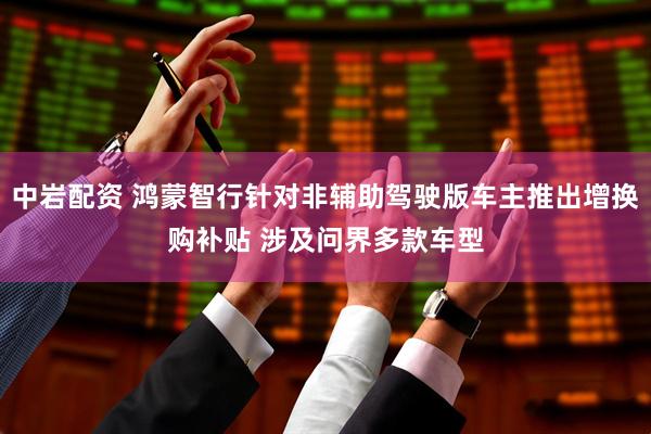 中岩配资 鸿蒙智行针对非辅助驾驶版车主推出增换购补贴 涉及问界多款车型