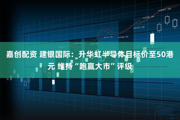 嘉创配资 建银国际：升华虹半导体目标价至50港元 维持“跑赢大市”评级