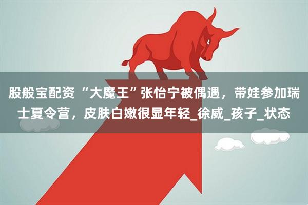 股般宝配资 “大魔王”张怡宁被偶遇，带娃参加瑞士夏令营，皮肤白嫩很显年轻_徐威_孩子_状态