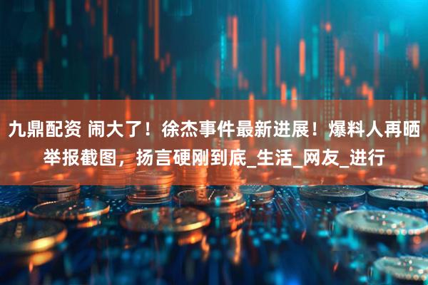 九鼎配资 闹大了！徐杰事件最新进展！爆料人再晒举报截图，扬言硬刚到底_生活_网友_进行