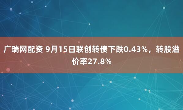 广瑞网配资 9月15日联创转债下跌0.43%，转股溢价率27.8%