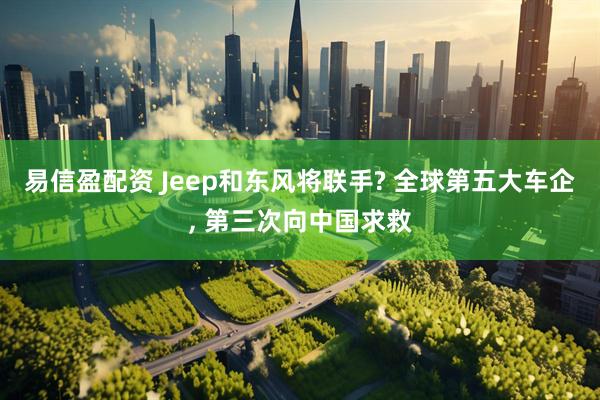 易信盈配资 Jeep和东风将联手? 全球第五大车企, 第三次向中国求救