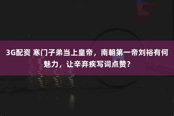 3G配资 寒门子弟当上皇帝，南朝第一帝刘裕有何魅力，让辛弃疾写词点赞？