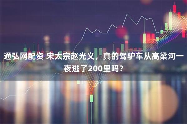 通弘网配资 宋太宗赵光义，真的驾驴车从高梁河一夜逃了200里吗？