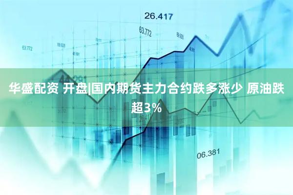 华盛配资 开盘|国内期货主力合约跌多涨少 原油跌超3%