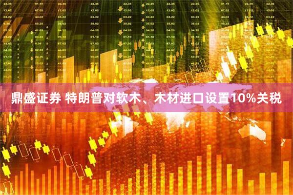 鼎盛证券 特朗普对软木、木材进口设置10%关税