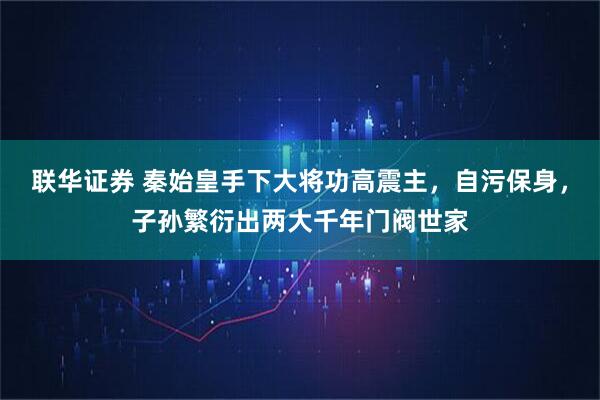 联华证券 秦始皇手下大将功高震主，自污保身，子孙繁衍出两大千年门阀世家