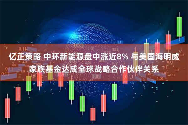 亿正策略 中环新能源盘中涨近8% 与美国海明威家族基金达成全球战略合作伙伴关系