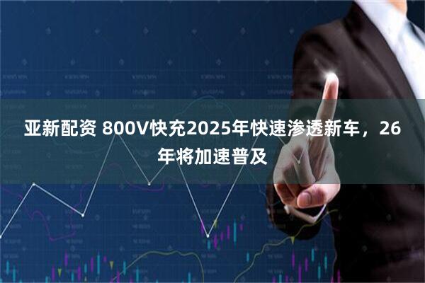 亚新配资 800V快充2025年快速渗透新车，26年将加速普及
