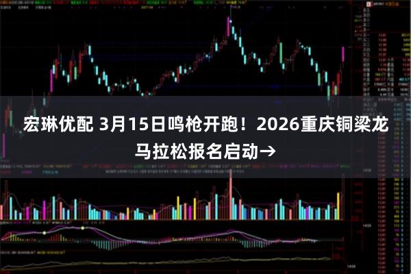 宏琳优配 3月15日鸣枪开跑！2026重庆铜梁龙马拉松报名启动→