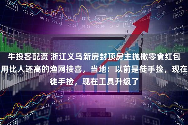 牛投客配资 浙江义乌新房封顶房主抛撒零食红包庆祝,村民用比人还高的渔网接喜,当地:以前是徒手捡,现在工具升级了