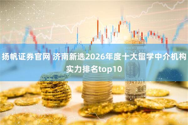 扬帆证券官网 济南新选2026年度十大留学中介机构实力排名top10