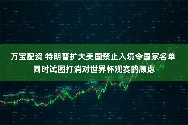 万宝配资 特朗普扩大美国禁止入境令国家名单 同时试图打消对世界杯观赛的顾虑