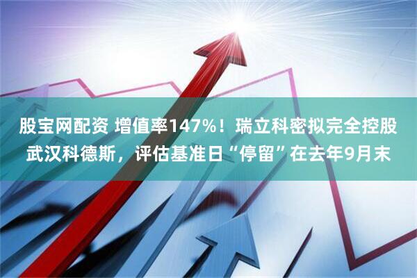 股宝网配资 增值率147%！瑞立科密拟完全控股武汉科德斯，评估基准日“停留”在去年9月末