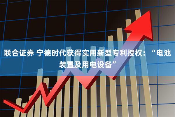 联合证券 宁德时代获得实用新型专利授权：“电池装置及用电设备”