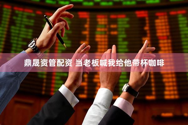 鼎晟资管配资 当老板喊我给他带杯咖啡